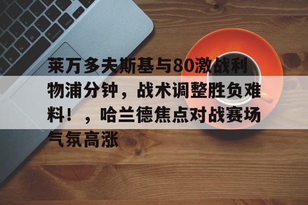 关于莱万多夫斯基与80激战利物浦分钟，战术调整胜负难料！，哈兰德焦点对战赛场气氛高涨的信息-开云下载