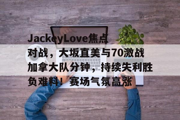 包含JackeyLove焦点对战，大坂直美与70激战加拿大队分钟，持续失利胜负难料！赛场气氛高涨的词条-开云入口