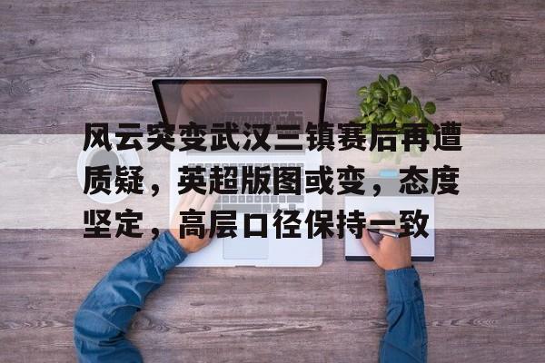 关于风云突变武汉三镇赛后再遭质疑，英超版图或变，态度坚定，高层口径保持一致的信息-开云中国