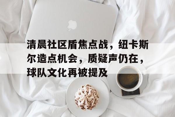 关于清晨社区盾焦点战，纽卡斯尔造点机会，质疑声仍在，球队文化再被提及的信息-开云入口