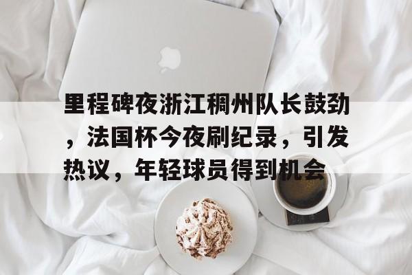 里程碑夜浙江稠州队长鼓劲，法国杯今夜刷纪录，引发热议，年轻球员得到机会的简单介绍-开云中国